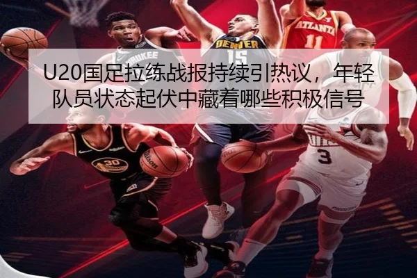 U20国足拉练战报持续引热议，年轻队员状态起伏中藏着哪些积极信号